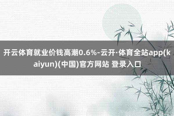 开云体育就业价钱高潮0.6%-云开·体育全站app(kaiyun)(中国)官方网站 登录入口