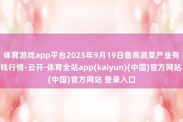 体育游戏app平台2025年9月19日鲁南蔬菜产业有限公司价钱行情-云开·体育全站app(kaiyun)(中国)官方网站 登录入口