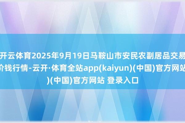 开云体育2025年9月19日马鞍山市安民农副居品交易有限公司价钱行情-云开·体育全站app(kaiyun)(中国)官方网站 登录入口