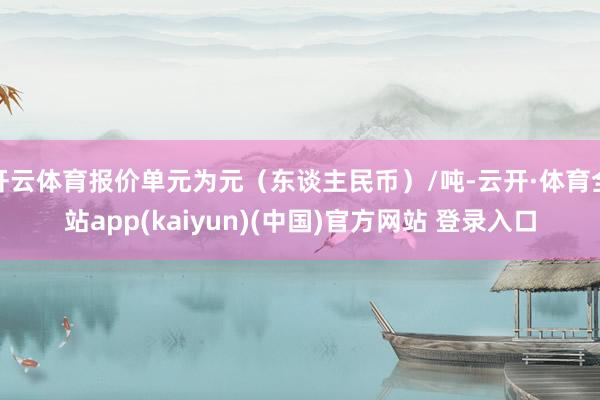 开云体育报价单元为元（东谈主民币）/吨-云开·体育全站app(kaiyun)(中国)官方网站 登录入口