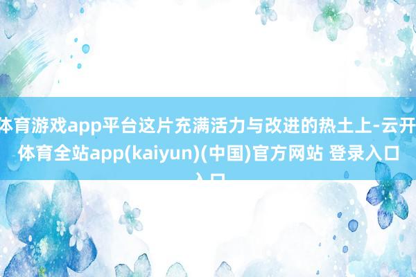 体育游戏app平台这片充满活力与改进的热土上-云开·体育全站app(kaiyun)(中国)官方网站 登录入口