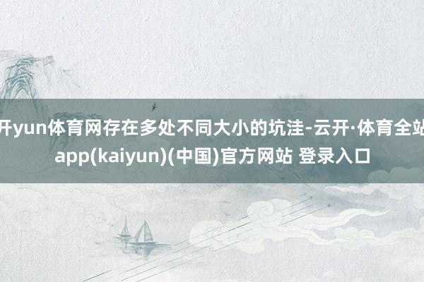 开yun体育网存在多处不同大小的坑洼-云开·体育全站app(kaiyun)(中国)官方网站 登录入口
