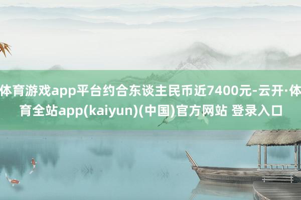 体育游戏app平台约合东谈主民币近7400元-云开·体育全站app(kaiyun)(中国)官方网站 登录入口
