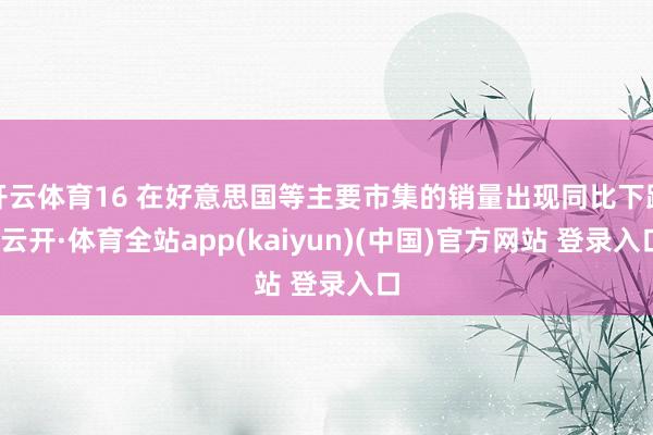 开云体育16 在好意思国等主要市集的销量出现同比下跌-云开·体育全站app(kaiyun)(中国)官方网站 登录入口