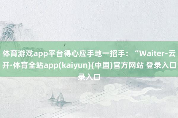 体育游戏app平台得心应手地一招手:“Waiter-云开·体育全站app(kaiyun)(中国)官方网站 登录入口