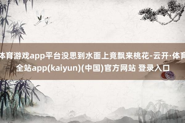 体育游戏app平台没思到水面上竟飘来桃花-云开·体育全站app(kaiyun)(中国)官方网站 登录入口