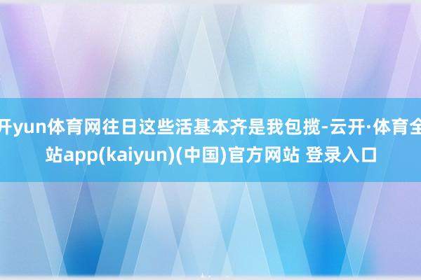 开yun体育网往日这些活基本齐是我包揽-云开·体育全站app(kaiyun)(中国)官方网站 登录入口