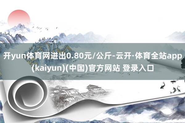 开yun体育网进出0.80元/公斤-云开·体育全站app(kaiyun)(中国)官方网站 登录入口