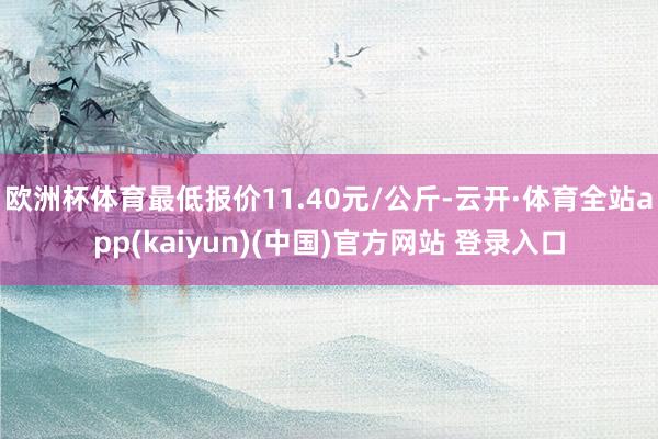 欧洲杯体育最低报价11.40元/公斤-云开·体育全站app(kaiyun)(中国)官方网站 登录入口