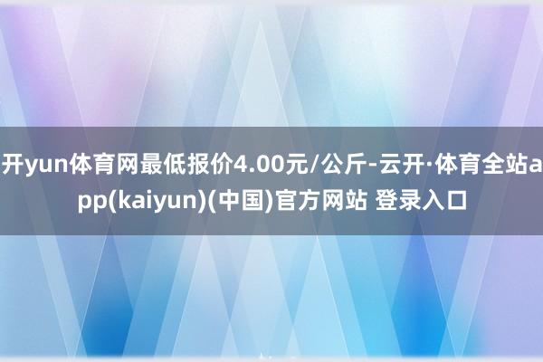 开yun体育网最低报价4.00元/公斤-云开·体育全站app(kaiyun)(中国)官方网站 登录入口