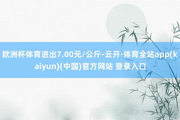 欧洲杯体育进出7.00元/公斤-云开·体育全站app(kaiyun)(中国)官方网站 登录入口