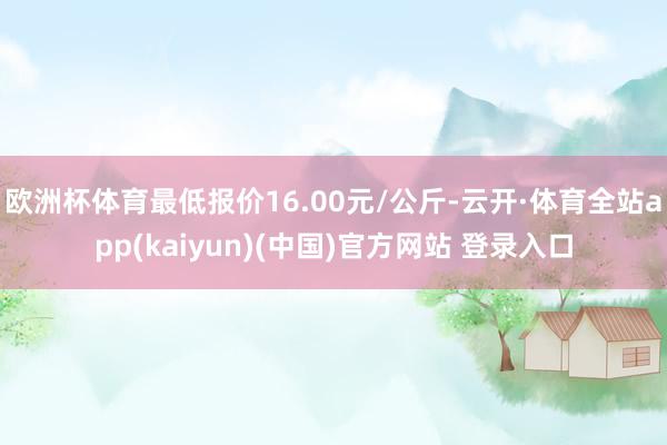 欧洲杯体育最低报价16.00元/公斤-云开·体育全站app(kaiyun)(中国)官方网站 登录入口