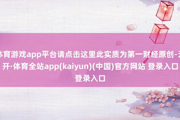 体育游戏app平台请点击这里此实质为第一财经原创-云开·体育全站app(kaiyun)(中国)官方网站 登录入口