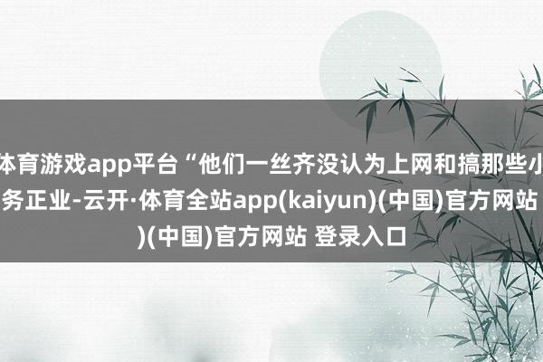 体育游戏app平台“他们一丝齐没认为上网和搞那些小游戏是不务正业-云开·体育全站app(kaiyun)(中国)官方网站 登录入口