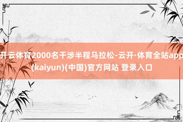 开云体育2000名干涉半程马拉松-云开·体育全站app(kaiyun)(中国)官方网站 登录入口
