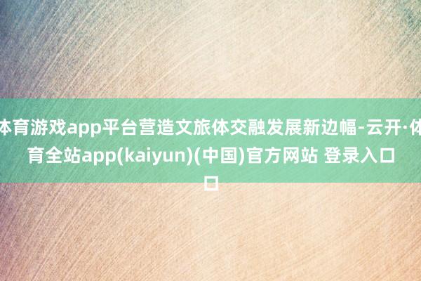 体育游戏app平台营造文旅体交融发展新边幅-云开·体育全站app(kaiyun)(中国)官方网站 登录入口