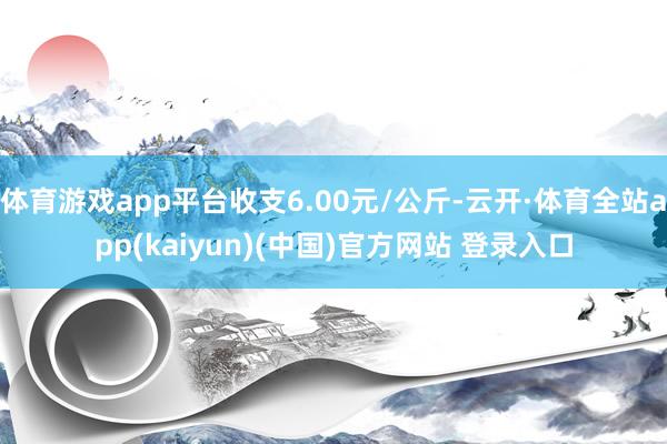 体育游戏app平台收支6.00元/公斤-云开·体育全站app(kaiyun)(中国)官方网站 登录入口