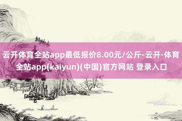 云开体育全站app最低报价8.00元/公斤-云开·体育全站app(kaiyun)(中国)官方网站 登录入口