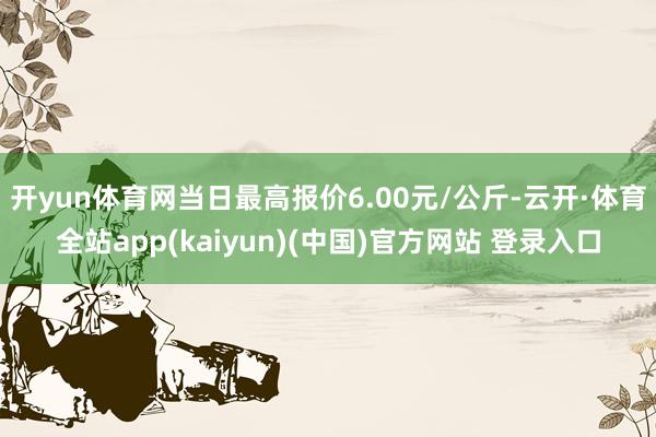 开yun体育网当日最高报价6.00元/公斤-云开·体育全站app(kaiyun)(中国)官方网站 登录入口