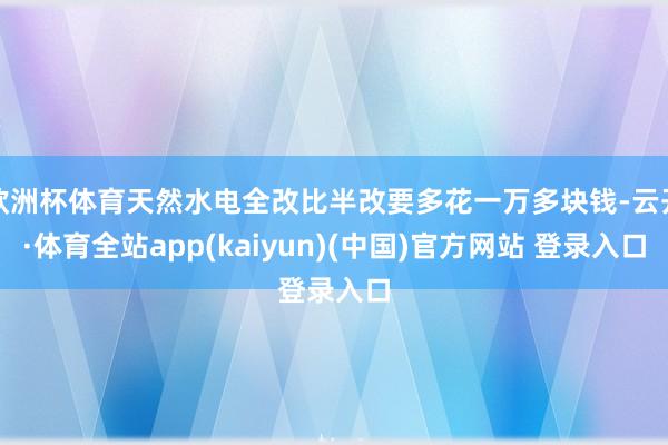 欧洲杯体育天然水电全改比半改要多花一万多块钱-云开·体育全站app(kaiyun)(中国)官方网站 登录入口