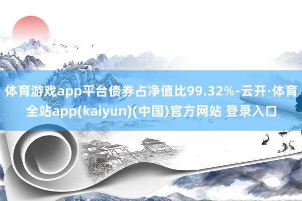 体育游戏app平台债券占净值比99.32%-云开·体育全站app(kaiyun)(中国)官方网站 登录入口
