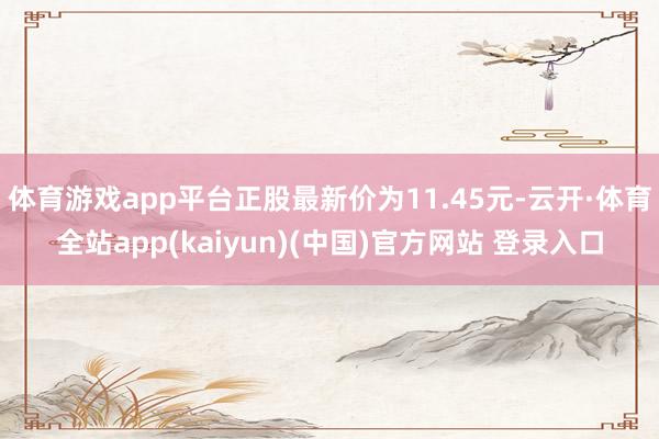 体育游戏app平台正股最新价为11.45元-云开·体育全站app(kaiyun)(中国)官方网站 登录入口