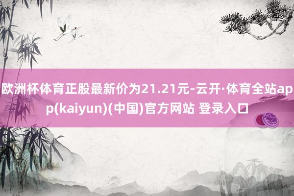 欧洲杯体育正股最新价为21.21元-云开·体育全站app(kaiyun)(中国)官方网站 登录入口