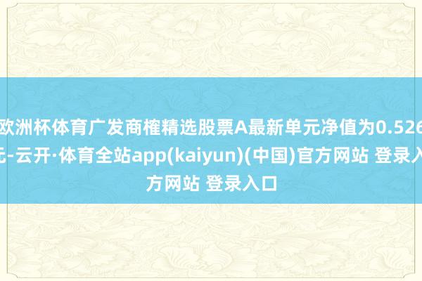 欧洲杯体育广发商榷精选股票A最新单元净值为0.5267元-云开·体育全站app(kaiyun)(中国)官方网站 登录入口