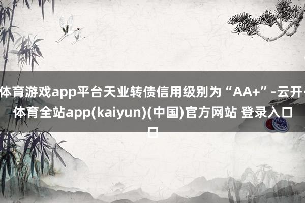 体育游戏app平台天业转债信用级别为“AA+”-云开·体育全站app(kaiyun)(中国)官方网站 登录入口