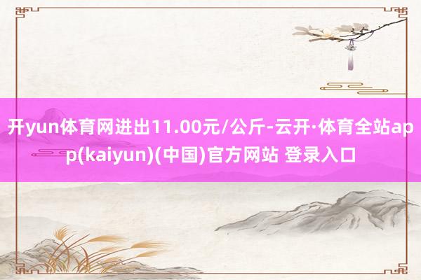 开yun体育网进出11.00元/公斤-云开·体育全站app(kaiyun)(中国)官方网站 登录入口