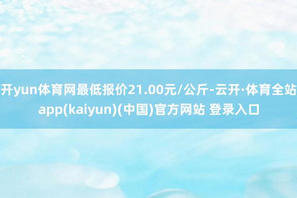 开yun体育网最低报价21.00元/公斤-云开·体育全站app(kaiyun)(中国)官方网站 登录入口