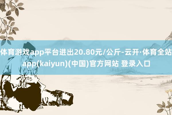 体育游戏app平台进出20.80元/公斤-云开·体育全站app(kaiyun)(中国)官方网站 登录入口