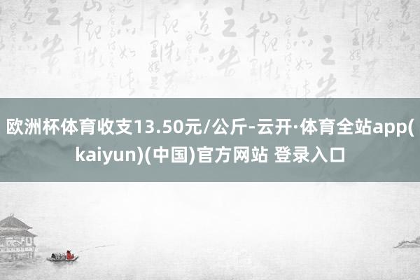欧洲杯体育收支13.50元/公斤-云开·体育全站app(kaiyun)(中国)官方网站 登录入口