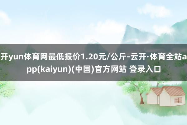 开yun体育网最低报价1.20元/公斤-云开·体育全站app(kaiyun)(中国)官方网站 登录入口