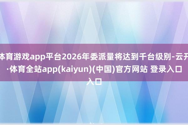 体育游戏app平台2026年委派量将达到千台级别-云开·体育全站app(kaiyun)(中国)官方网站 登录入口