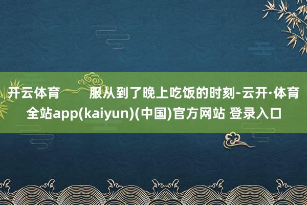开云体育        服从到了晚上吃饭的时刻-云开·体育全站app(kaiyun)(中国)官方网站 登录入口