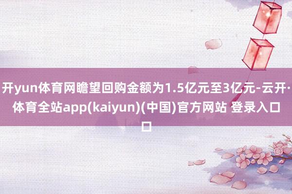 开yun体育网瞻望回购金额为1.5亿元至3亿元-云开·体育全站app(kaiyun)(中国)官方网站 登录入口