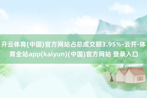 开云体育(中国)官方网站占总成交额3.95%-云开·体育全站app(kaiyun)(中国)官方网站 登录入口