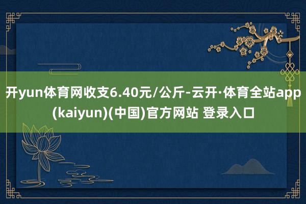 开yun体育网收支6.40元/公斤-云开·体育全站app(kaiyun)(中国)官方网站 登录入口