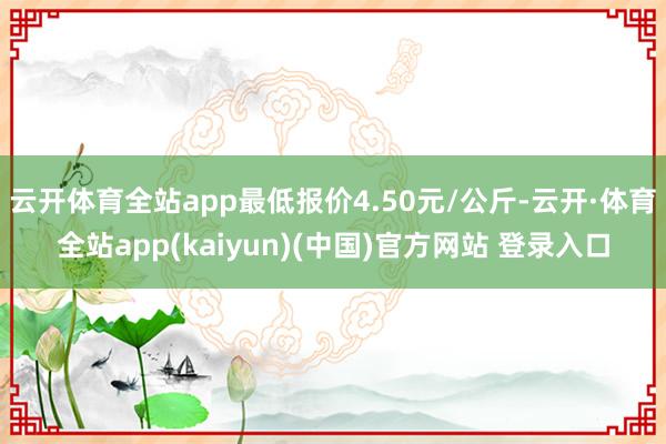 云开体育全站app最低报价4.50元/公斤-云开·体育全站app(kaiyun)(中国)官方网站 登录入口