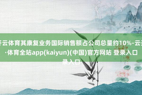 开云体育其康复业务国际销售额占公司总量约10%-云开·体育全站app(kaiyun)(中国)官方网站 登录入口