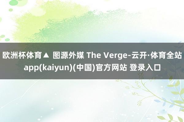 欧洲杯体育▲ 图源外媒 The Verge-云开·体育全站app(kaiyun)(中国)官方网站 登录入口