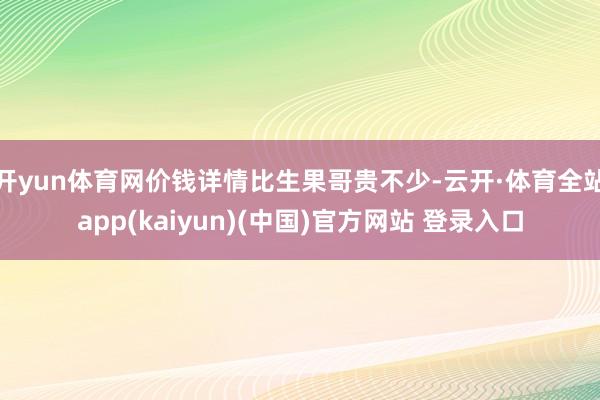 开yun体育网价钱详情比生果哥贵不少-云开·体育全站app(kaiyun)(中国)官方网站 登录入口