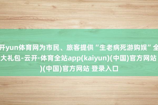 开yun体育网为市民、旅客提供“生老病死游购娱”全场景破费大礼包-云开·体育全站app(kaiyun)(中国)官方网站 登录入口