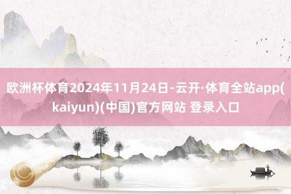 欧洲杯体育2024年11月24日-云开·体育全站app(kaiyun)(中国)官方网站 登录入口