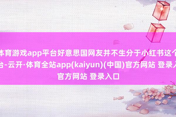 体育游戏app平台好意思国网友并不生分于小红书这个平台-云开·体育全站app(kaiyun)(中国)官方网站 登录入口