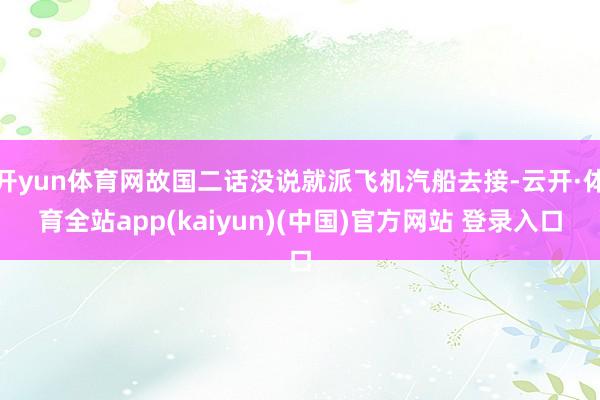 开yun体育网故国二话没说就派飞机汽船去接-云开·体育全站app(kaiyun)(中国)官方网站 登录入口