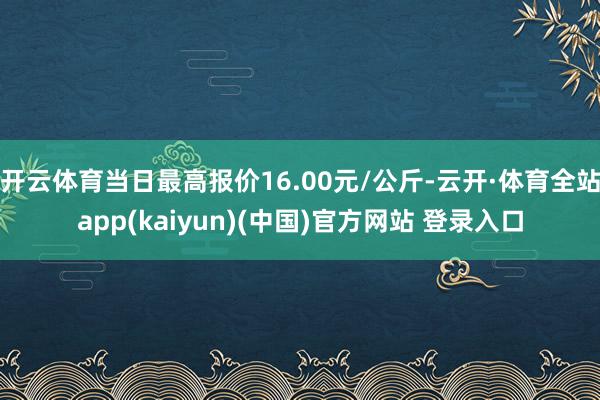 开云体育当日最高报价16.00元/公斤-云开·体育全站app(kaiyun)(中国)官方网站 登录入口