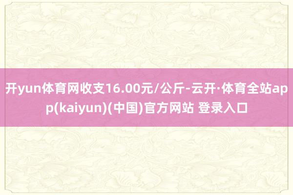 开yun体育网收支16.00元/公斤-云开·体育全站app(kaiyun)(中国)官方网站 登录入口