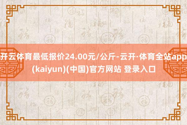 开云体育最低报价24.00元/公斤-云开·体育全站app(kaiyun)(中国)官方网站 登录入口